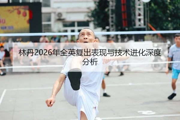 林丹2026年全英复出表现与技术进化深度分析